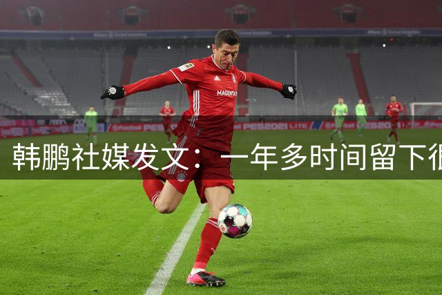 韩鹏社媒发文：一年多时间留下很多美好回忆，未来会不断学习
